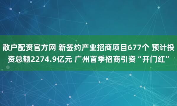 散户配资官方网 新签约产业招商项目677个 预计投资总额2274.9亿元 广州首季招商引资“开门红”