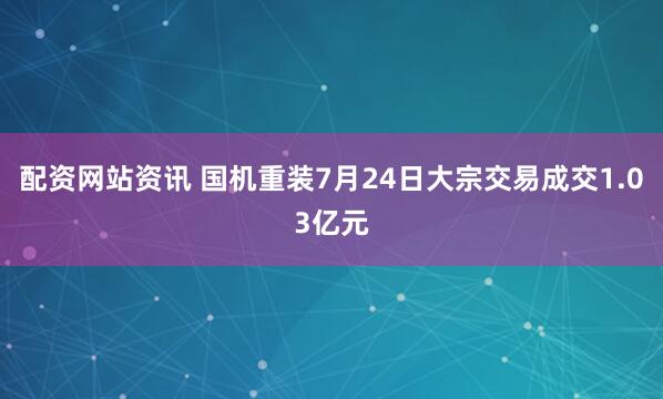 配资网站资讯 国机重装7月24日大宗交易成交1.03亿元