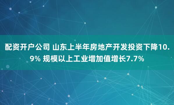 配资开户公司 山东上半年房地产开发投资下降10.9% 规模以上工业增加值增长7.7%